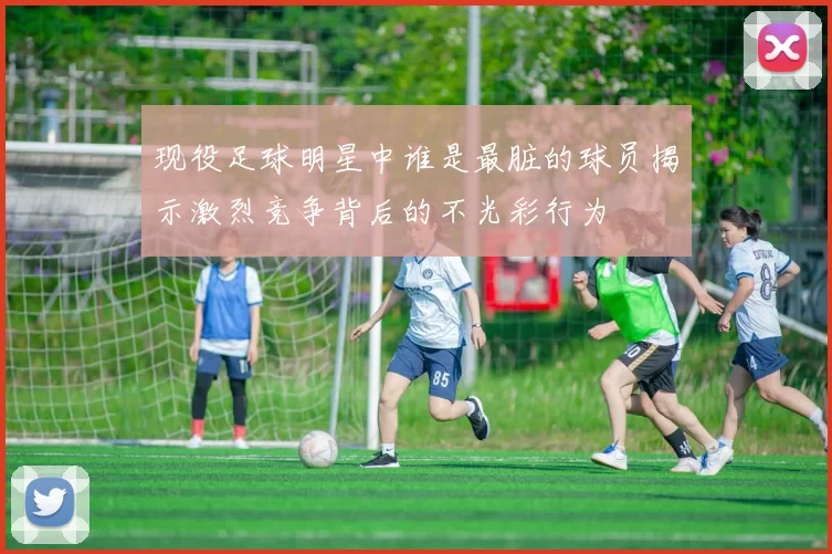 现役足球明星中谁是最脏的球员揭示激烈竞争背后的不光彩行为