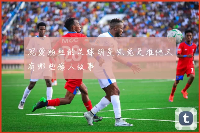 宠爱粉丝的足球明星究竟是谁他又有哪些感人故事