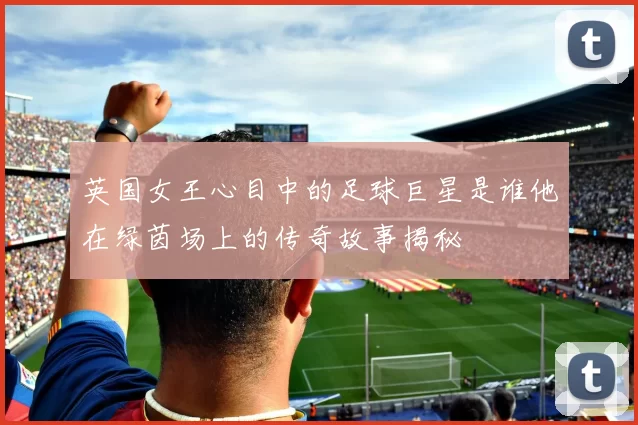 英国女王心目中的足球巨星是谁他在绿茵场上的传奇故事揭秘