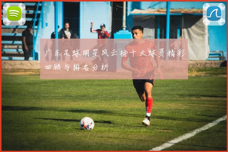 广东足球明星风云榜十大球员精彩回顾与排名分析