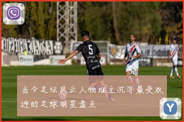 当今足坛风云人物谁主沉浮最受欢迎的足球明星盘点
