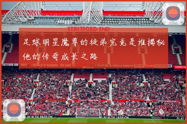 足球明星魔尊的徒弟究竟是谁揭秘他的传奇成长之路
