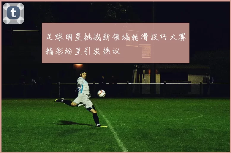 足球明星挑战新领域轮滑技巧大赛精彩纷呈引发热议
